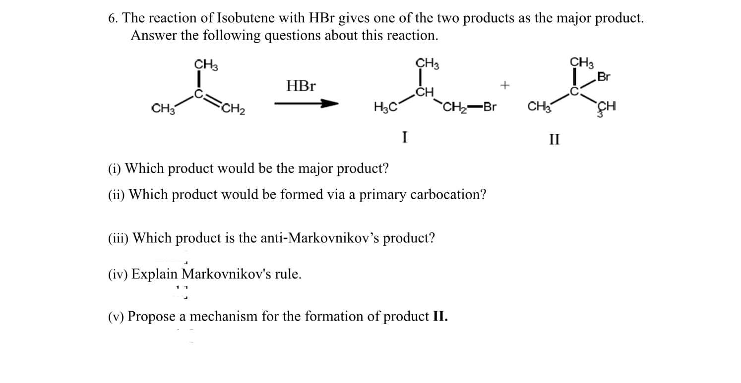6. The reaction of Isobutene with HBr gives one of the two products as the major product.
Answer the following questions about this reaction.
CH3
Br
CH3
CH3
HBr
.CH
CH3
CH2
H3C
CH2-Br
CH3
I
II
(i) Which product would be the major product?
(ii) Which product would be formed via a primary carbocation?
(iii) Which product is the anti-Markovnikov's product?
(iv) Explain Markovnikov's rule.
(v) Propose a mechanism for the formation of product II.
