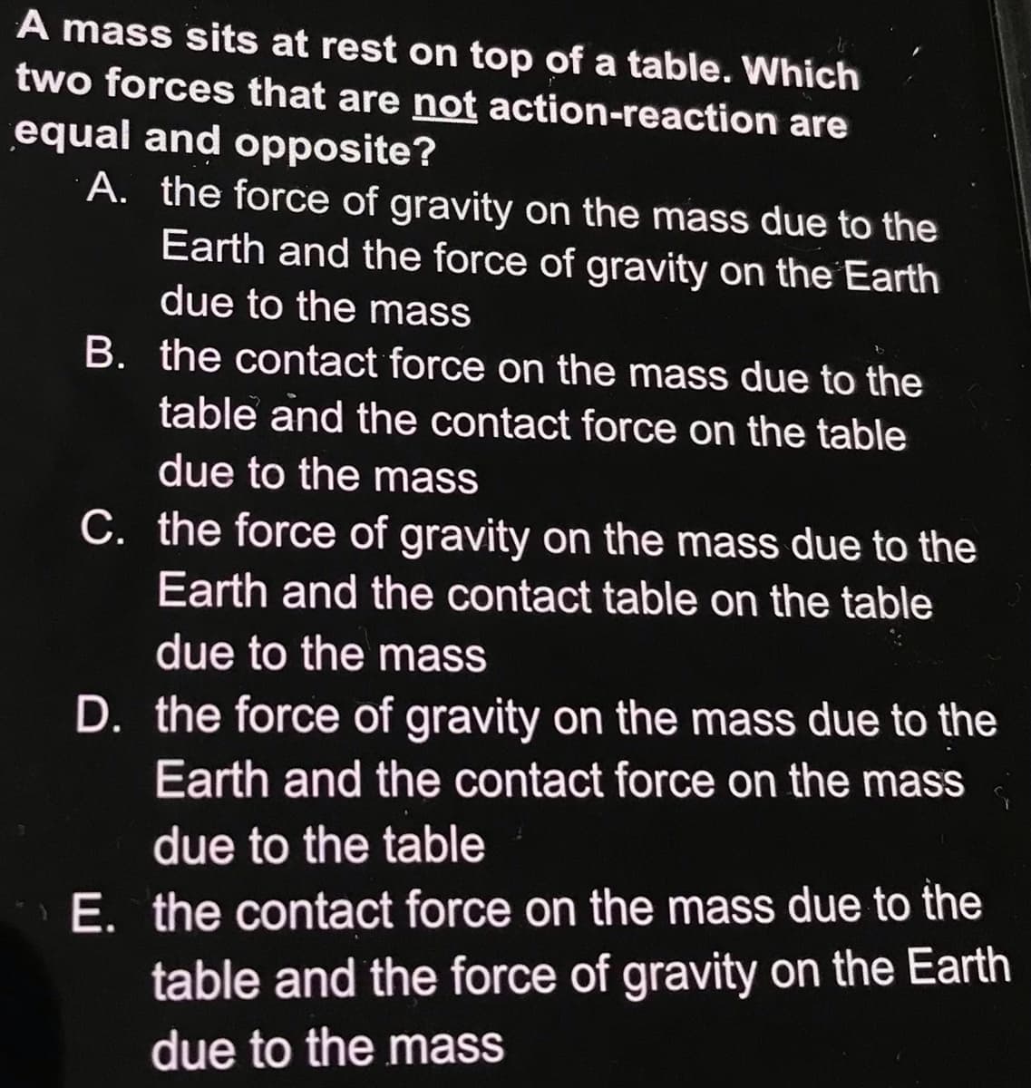 A mass sits at rest on top of a table. Which
two forces that are not action-reaction are
equal and opposite?
A. the force of gravity on the mass due to the
Earth and the force of gravity on the Earth
due to the mass
B. the contact force on the mass due to the
table and the contact force on the table
due to the mass
C. the force of gravity on the mass due to the
Earth and the contact table on the table
due to the mass
D. the force of gravity on the mass due to the
Earth and the contact force on the mass
due to the table
E. the contact force on the mass due to the
table and the force of gravity on the Earth
due to the mass