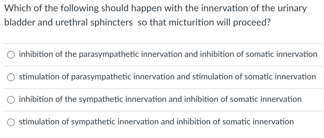 Which of the following should happen with the innervation of the urinary
bladder and urethral sphincters so that micturition will proceed?
inhibition of the parasympathetic innervation and inhibition of somatic innervation
stimulation of parasympathetic innervation and stimulation of somatic innervation
inhibition of the sympathetic innervation and inhibition of somatic innervation
stimulation of sympathetic innervation and inhibition of somatic innervation
