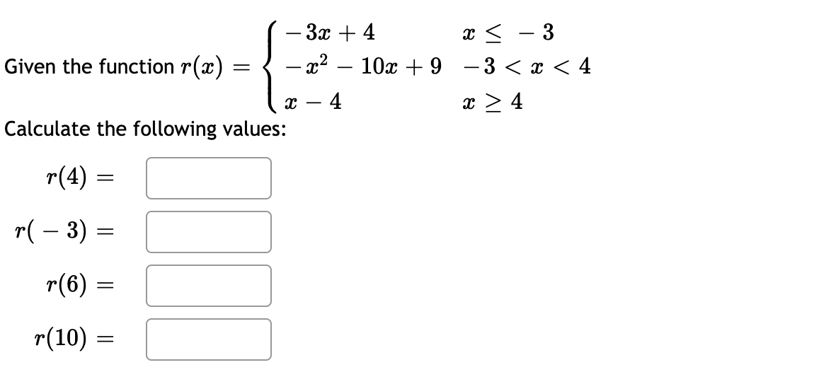 x < - 3
— 3 <х <4
-Зх + 4
Given the function r(x)
– x2
10x + 9
|
4
x > 4
Calculate the following values:
r(4) =
r( – 3) =
r(6)
r(10) =
