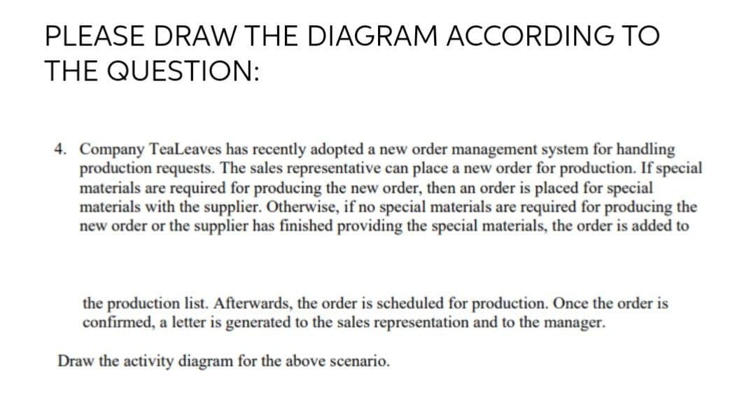 PLEASE DRAW THE DIAGRAM ACCORDING TO
THE QUESTION:
4. Company TeaLeaves has recently adopted a new order management system for handling
production requests. The sales representative can place a new order for production. If special
materials are required for producing the new order, then an order is placed for special
materials with the supplier. Otherwise, if no special materials are required for producing the
new order or the supplier has finished providing the special materials, the order is added to
the production list. Afterwards, the order is scheduled for production. Once the order is
confirmed, a letter is generated to the sales representation and to the manager.
Draw the activity diagram for the above scenario.
