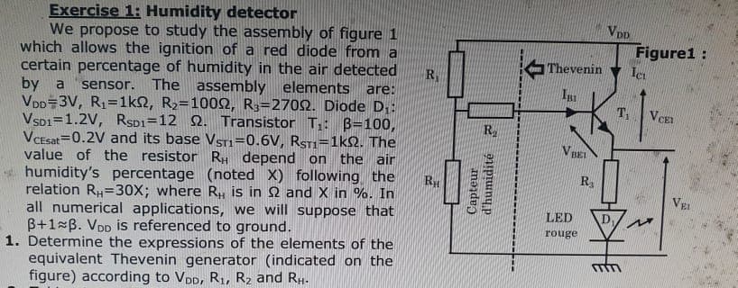 Exercise 1: Humidity detector
We propose to study the assembly of figure 1
which allows the ignition of a red diode from a
certain percentage of humidity in the air detected
by a sensor. The assembly elements are:
VDD 3V, R₁=1ks, R₂=10092, R3-27092. Diode D₁:
VSD1 1.2V, RSD1=12 22. Transistor T₁: B=100,
VCEsat 0.2V and its base VsT1=0.6V, RST1=1k02. The
value of the resistor RH depend on the air
humidity's percentage (noted X) following the
relation RH=30X; where R₁, is in 2 and X in %. In
all numerical applications, we will suppose that
B+1 B. VDD is referenced to ground.
1. Determine the expressions of the elements of the
equivalent Thevenin generator (indicated on the
figure) according to VDD, R₁, R₂ and RH.
R₁
RH
R
Capteur
d'humidité
Thevenin
V BEI
LED
rouge
R₂
VDD
D₁
Figure1:
Ici
T₁ V CET
VEL