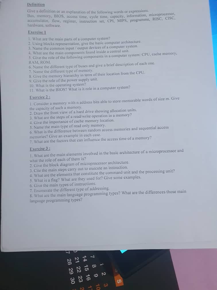 Definition
Give a definition or an explanation of the following words or expressions.
Bus, memory, BIOS, access time, cycle time, capacity, information, microprocessor,
accumulator, flow, register, instruction set, CPI, MIPS, programme, RISC, CISC,
hardware, software.
Exercise 1
1. What are the main parts of a computer system?
2. Using blocks representation, give the basic computer architecture.
3. Name the common input/output devices of a computer system.
4. What are the main components found inside a central unit.
5. Give the role of the following components in a computer system: CPU, cache memory,
RAM, ROM.
6. Name the different type of buses and give a brief description of each one.
7. Name the different type of memory.
8. Give the memory hierarchy in term of their location from the CPU.
9. Give the role of the power supply unit..
10. What is the operating system?
11. What is the BIOS? What is it role in a computer system?
Exercice 2:
1. Consider a memory with n address bits able to store memorable words of size m. Give
the capacity of such a memory.
2. Draw the front view of a hard drive showing allocation units.
3. What are the steps of a read/write operation in a memory?
4. Give the importance of cache memory location.
5. Name the main type of read only memory.
6. What is the difference between random access memories and sequential access
memories? Give an example in each case.
7. What are the factors that can influence the access time of a memory?
Exercise 3:
1. What are the main elements involved in the basic architecture of a microprocessor and
what the role of each of them is?
2. Give the block diagram of microprocessor architecture.
3. Cite the main steps carry out to execute an instruction.
4. What are the elements that constitute the command unit and the processing unit?
5. What is a flag? What are they used for? Give some examples.
6. Give the main types of instructions.
7. Enumerate the different type of addressing.
8. What are the main language programming types? What are the differences those main
language programming types?
7 28 29 30
21 22 23 2
14 15 16 17
7 8 9
12
10
3
S