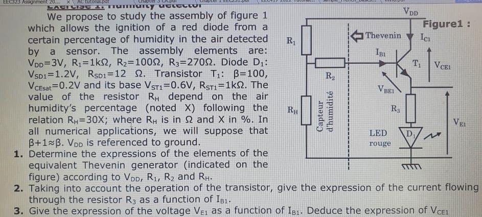 EEC323 Assignment 20...
AC tutorial.par
сперс
LATENC
Tummarcy uctector
We propose to study the assembly of figure 1
which allows the ignition of a red diode from a
certain percentage of humidity in the air detected
by a sensor. The assembly elements are:
VDD=3V, R₁=1ks, R₂=10092, R3=27002. Diode D₁:
VSD1=1.2V, RSD1=12 . Transistor T₁: B=100,
VCEsat=0.2V and its base VST1=0.6V, RST1=1kQ2. The
value of the resistor RH depend on the air
humidity's percentage (noted X) following the
relation RH=30X; where RH is in 2 and X in %. In
all numerical applications, we will suppose that
3+1 B. VDD is referenced to ground.
1. Determine the expressions of the elements of the
equivalent Thevenin generator (indicated on the
figure) according to VDD, R₁, R₂ and RH.
2. Taking into account the operation of the transistor, give the expression of the current flowing
through the resistor R3 as a function of IB1.
3. Give the expression of the voltage VE1 as a function of IB1. Deduce the expression of VCE1
R₁
RH
R₂
Capteur
d'humidité 2
Thevenin
IBI
VB
BEI
R3
LED
rouge
VDD
Figure1:
ICI
T₁
D₁
VCEL
M
VEL