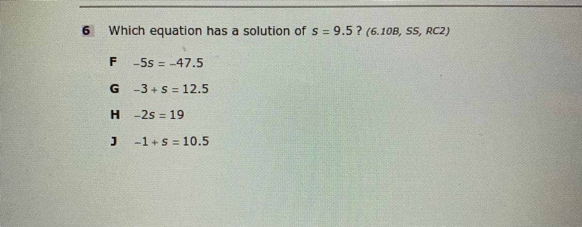 6.
Which equation has a solution of s = 9.5 ? (6.10B, SS, RC2)
-5s -47.5
G.
-3+S=12.5
61 ज्ट H
H -2s
J-1+s = 10.5
