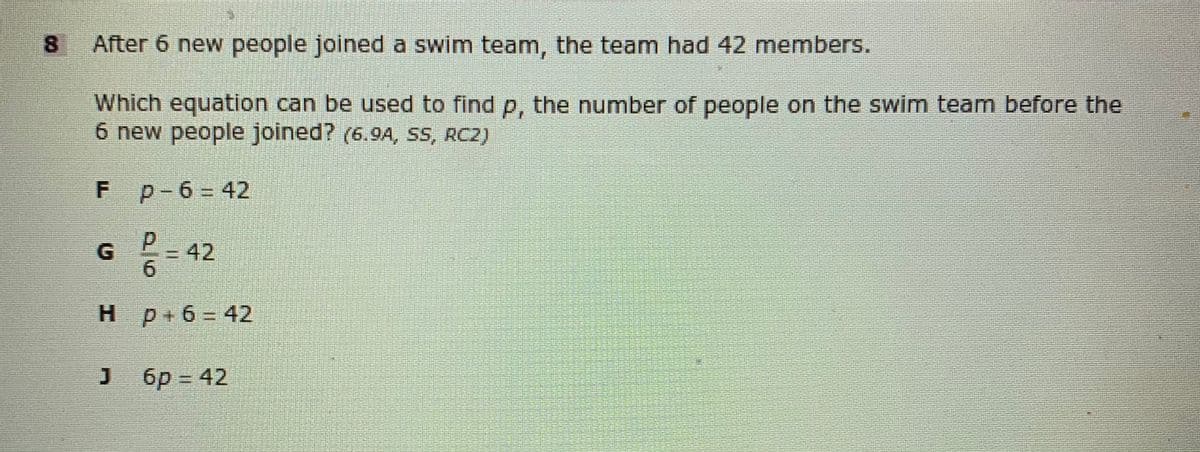 8.
After 6 new people joined a swim team, the team had 42 members.
Which equation can be used to find p, the number of people on the swim team before the
6 new people joined? (6.94, SS, RC2)
p-6 = 42
=D42
9.
H p+6= 42
6p = 42

