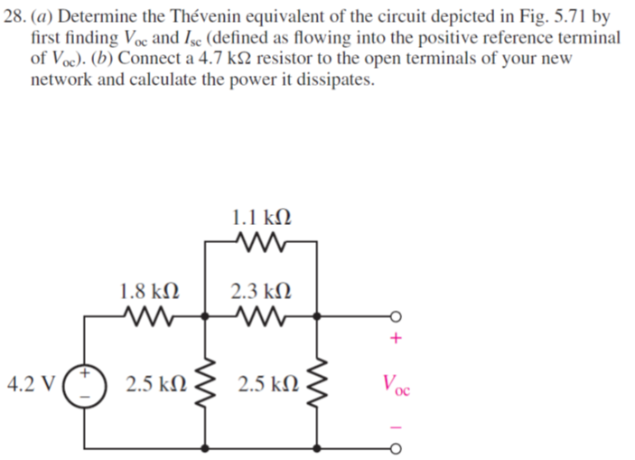 28. (a) Determine the Thévenin equivalent of the circuit depicted in Fig. 5.71 by
first finding Voc and Isc (defined as flowing into the positive reference terminal
of Voc). (b) Connect a 4.7 k2 resistor to the open terminals of your new
network and calculate the power it dissipates.
1.1 kΩ
1.8 kN
2.3 kM
4.2 V
2.5 kN
2.5 kN
Voc
