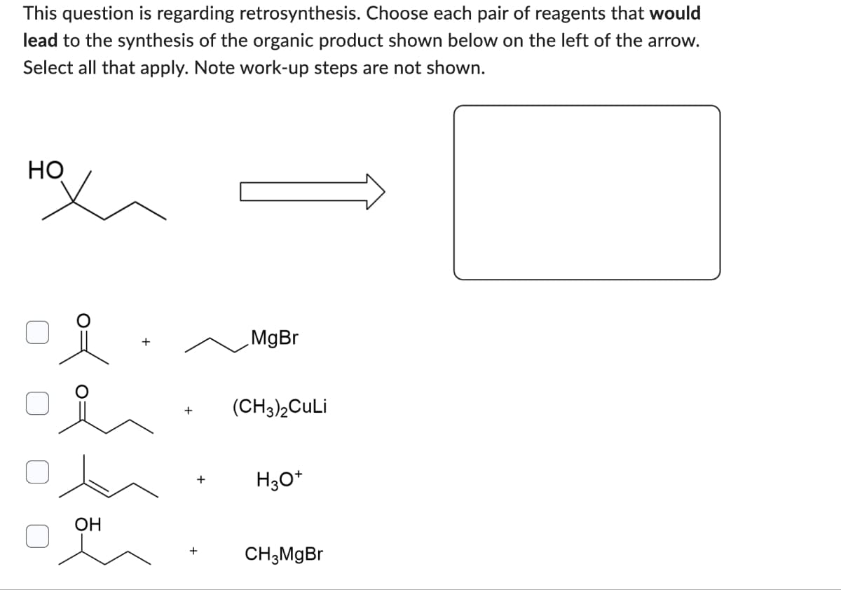 This question is regarding retrosynthesis. Choose each pair of reagents that would
lead to the synthesis of the organic product shown below on the left of the arrow.
Select all that apply. Note work-up steps are not shown.
нох
+
MgBr
(CH3)2CuLi
H3O+
OH
+ CH3MgBr