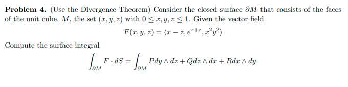Problem 4. (Use the Divergence Theorem) Consider the closed surface ƏM that consists of the faces
of the unit cube, M, the set (r, y, z) with 0 < x, y, z <1. Given the vector field
F(x, y, 2) = (x – z, e*+*, a²y²)
Compute the surface integral
F. dS =
| Pdy A dz + Qdz A dx + Rdx A dy.
