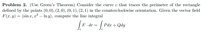 Problem 2. (Use Green's Theorem) Consider the curve e that traces the perimeter of the rectangle
defined by the points (0,0), (2,0), (0, 1), (2, 1) in the counterclockwise orientation. Given the vector field
F(x, y) = (sin r, r³ – In y), compute the line integral
F. dr =
Pdr + Qdy
