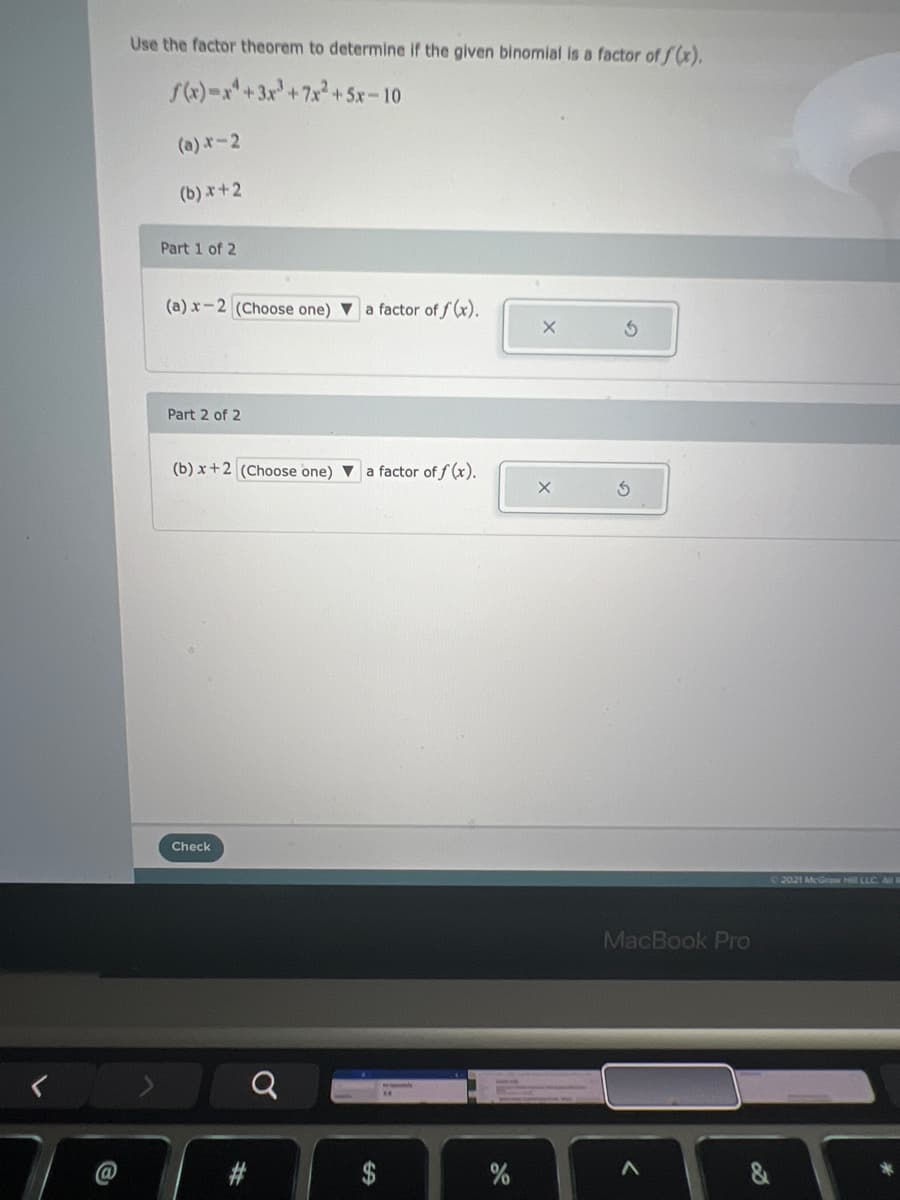 Use the factor theorem to determine if the given binomial is a factor of f(x),
S4)-x+3x+7x? + 5x-10
(a) r-2
(b) x+2
Part 1 of 2
(a) x-2 (Choose one) Va factor of f (x).
Part 2 of 2
(b) x+2 (Choose one) v a factor of f (x).
Check
02021 McGraw Hill LLC AN
MacBook Pro
23
%24
