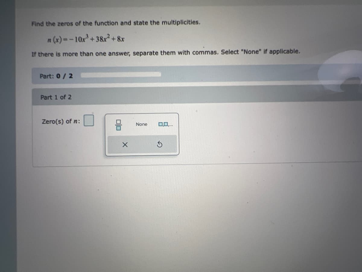 Find the zeros of the function and state the multiplicities.
n (x)=-10x'+3&r²+8x
If there is more than one answer, separate them with commas. Select "None" if applicable.
Part: 0/2
Part 1 of 2
Zero(s) of n:
D0..
None
