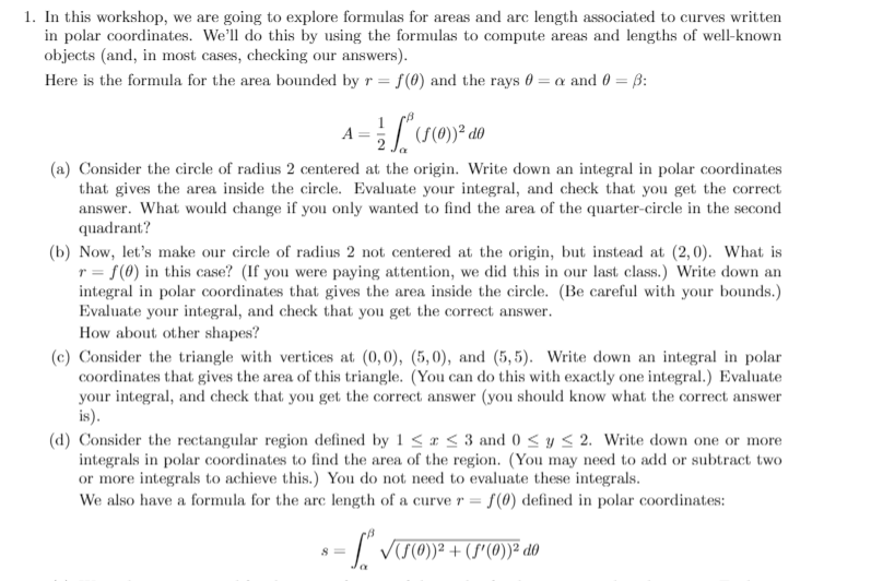 1. In this workshop, we are going to explore formulas for areas and arc length associated to curves written
in polar coordinates. We'll do this by using the formulas to compute areas and lengths of well-known
objects (and, in most cases, checking our answers).
Here is the formula for the area bounded by r = f(0) and the rays 0 = a and 0 = ß:
A :
(S(C
(a) Consider the circle of radius 2 centered at the origin. Write down an integral in polar coordinates
that gives the area inside the circle. Evaluate your integral, and check that you get the correct
answer. What would change if you only wanted to find the area of the quarter-circle in the second
quadrant?
(b) Now, let's make our circle of radius 2 not centered at the origin, but instead at (2, 0). What is
r = f(0) in this case? (If you were paying attention, we did this in our last class.) Write down an
integral in polar coordinates that gives the area inside the circle. (Be careful with your bounds.)
Evaluate your integral, and check that you get the correct answer.
How about other shapes?
(c) Consider the triangle with vertices at (0,0), (5,0), and (5,5). Write down an integral in polar
coordinates that gives the area of this triangle. (You can do this with exactly one integral.) Evaluate
your integral, and check that you get the correct answer (you should know what the correct answer
is).
(d) Consider the rectangular region defined by 1 < r < 3 and 0 < y < 2. Write down one or more
integrals in polar coordinates to find the area of the region. (You may need to add or subtract two
or more integrals to achieve this.) You do not need to evaluate these integrals.
We also have a formula for the arc length of a curve r = {(0) defined in polar coordinates:
s = /' vt@)² + (s"(0)² d0
