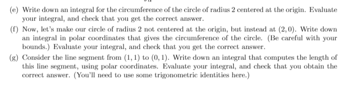 (e) Write down an integral for the circumference of the circle of radius 2 centered at the origin. Evaluate
your integral, and check that you get the correct answer.
(f) Now, let's make our circle of radius 2 not centered at the origin, but instead at (2,0). Write down
an integral in polar coordinates that gives the circumference of the circle. (Be careful with your
bounds.) Evaluate your integral, and check that you get the correct answer.
(g) Consider the line segment from (1, 1) to (0, 1). Write down an integral that computes the length of
this line segment, using polar coordinates. Evaluate your integral, and check that you obtain the
correct answer. (You'll need to use some trigonometric identities here.)
