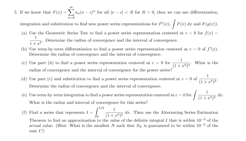 5. If we know that F(x) =an(x – c)" for all |r – e| < R_for R > 0, then we can use differentiation,
n-0
integration and substitution to find new power series representations for F (x), | F(x) dx and F(g(x)).
(a) Use the Geometric Series Test to find a power series representation centered at e = 0 for f(x) =
1
1+x² '
(b) Use term-by-term differentiation to find a power series representation centered at e = 0 of f'(x).
Determine the radius of convergence and the interval of convergence.
Determine the radius of convergence and the interval of convergence.
1
(c) Use part (b) to find a power series representation centered at e = 0 for
(1 + x²)² °
What is the
radius of convergence and the interval of convergence for the power series?
1
(d) Use part (c) and substitution to find a power series representation centered at e= 0 of
(1 + x*)² *
Determine the radius of convergence and the interval of convergence.
(e) Use term-by-term integration to find a power series representation centered at e = 0 for
dr.
What is the radius and interval of convergence for this series?
r1/2
1
(f) Find a series that represents I = (1+#^)2
Theorem to find an approximation to the value of the definite integral I that is within 10-3 of the
actual value. (Hint: What is the smallest N such that SN is guaranteed to be within 10–3 of the
sum 1?)
dr. Then use the Alternating Series Estimation
