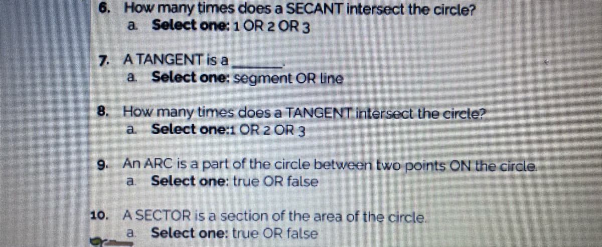 6. How many times does a SECANT intersect the circle?
a. Select one: 1OR 2 OR 3
7. ATANGENT is a
a Select one: segment OR line
8. How many times does a TANGENT intersect the circle?
a. Select one:1 OR 2 OR 3
9. An ARC is a part of the circle between two points ON the circle.
a Select one: true OR false
10. ASECTOR is a section of the area of the circle.
a Select one: true OR false
