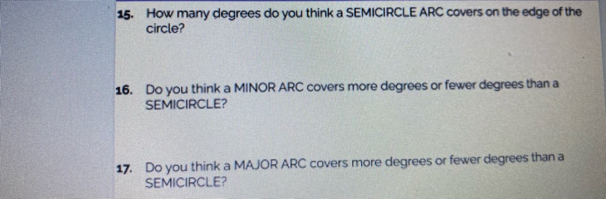 15. How many degrees do you think a SEMICIRCLE ARC covers on the edge of the
circle?
16.
Do you thinka MINOR ARC covers more degrees or fewer degrees than a
SEMICIRCLE?
17. Do you think a MAJOR ARC covers more degrees or fewer degrees than a
SEMICIRCLE?
