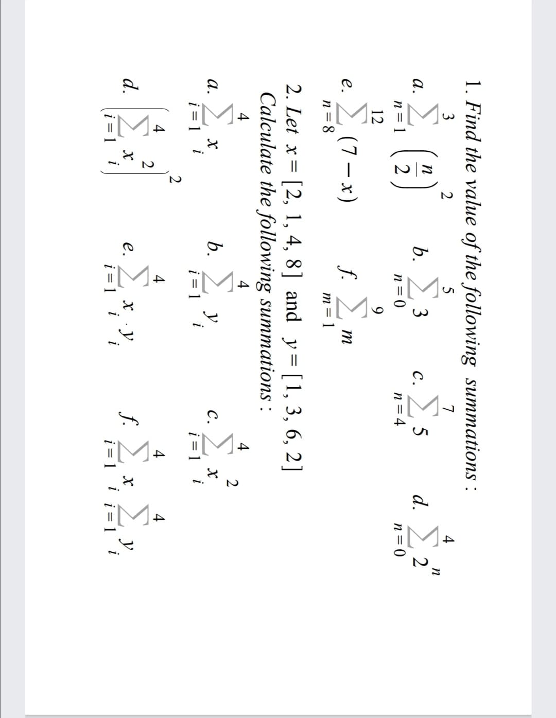 IM-
1. Find the value of the following summations :
3
2
5
7
(3)
b. 2 3
d.
а.
с.
n = 1
2
n = 0
n= 4
n = 0
12
9.
2 (7- x)
f. 2
е.
m
n = 8
m= 1
2. Let x= [2, 1, 4, 8] and y= [1, 3, 6, 2]
Calculate the following summations :
4
4
2
а.
b.
y
с.
i = 1 i
i = 1
i = 1
2
4
4
4
Σ
f. 2
i = 1 i
Σν
d.
X y.
i = 1
е.
y
