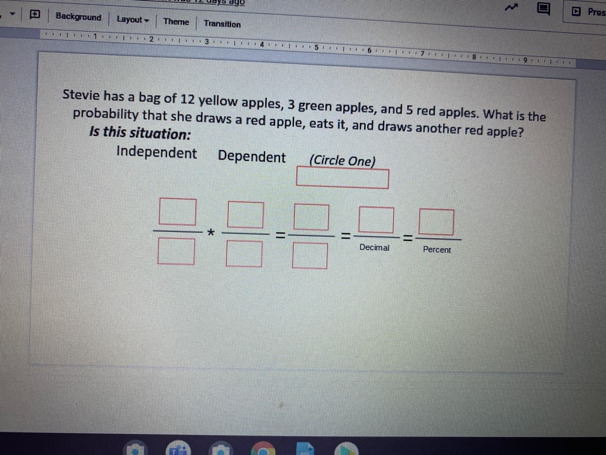 DPres
ago
Background
Layout -
Theme
Transition
Stevie has a bag of 12 yellow apples, 3 green apples, and 5 red apples. What is the
probability that she draws a red apple, eats it, and draws another red apple?
Is this situation:
Independent
Dependent
(Circle One)
Decimal
Percent
