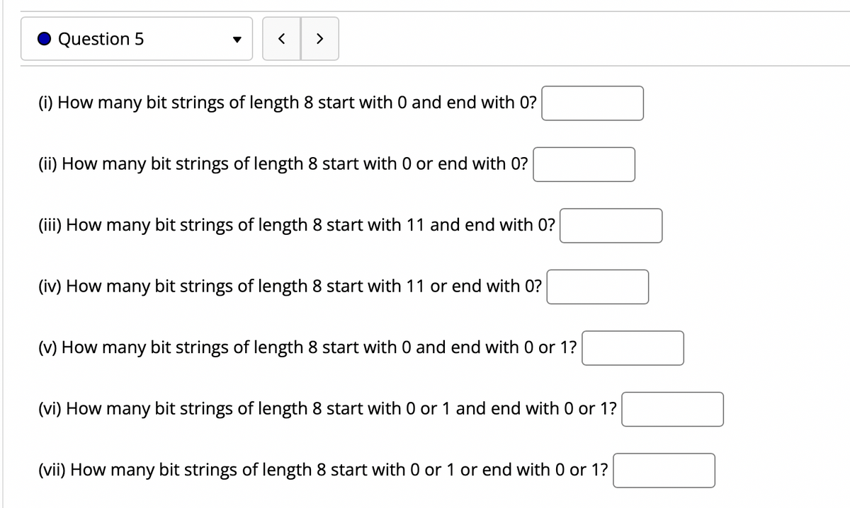 Question 5
く
>
(i) How many bit strings of length 8 start with 0 and end with 0?
(ii) How many bit strings of length 8 start with 0 or end with 0?
(iii) How many bit strings of length 8 start with 11 and end with 0?
(iv) How many bit strings of length 8 start with 11 or end with 0?
(v) How many bit strings of length 8 start with 0 and end with 0 or 1?
(vi) How many bit strings of length 8 start with 0 or 1 and end with 0 or 1?
(vii) How many bit strings of length 8 start with 0 or 1 or end with 0 or 1?
