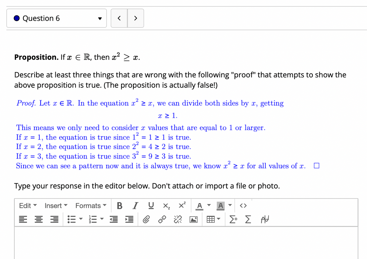 Question 6
>
Proposition. If x E R, then x² > x.
Describe at least three things that are wrong with the following "proof" that attempts to show the
above proposition is true. (The proposition is actually false!)
Proof. Let x E R. In the equation x 2 x, we can divide both sides by x, getting
x 2 1.
This means we only need to consider x values that are equal to 1 or larger.
If x = 1, the equation is true since 1 = 1 > 1 is true.
If x = 2, the equation is true since 2 = 4 > 2 is true.
If x = 3, the equation is true since 3" = 9 > 3 is true.
Since we can see a pattern now and it is always true, we know x 2 x for all values of x.
%3D
%3D
Type your response in the editor below. Don't attach or import a file or photo.
Edit -
Insert
Formats
В
I U X
A
A
<>
Σ Σ

