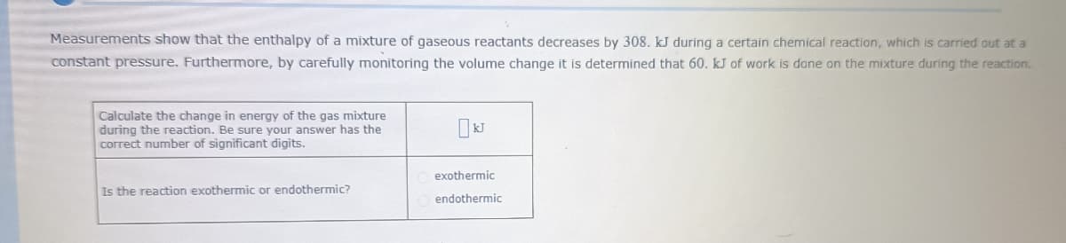 Measurements show that the enthalpy of a mixture of gaseous reactants decreases by 308. kJ during a certain chemical reaction, which is carried out at a
constant pressure. Furthermore, by carefully monitoring the volume change it is determined that 60. kJ of work is done on the mixture during the reaction.
Calculate the change in energy of the gas mixture
during the reaction. Be sure your answer has the
correct number of significant digits.
exothermic
Is the reaction exothermic or endothermic?
endothermic
