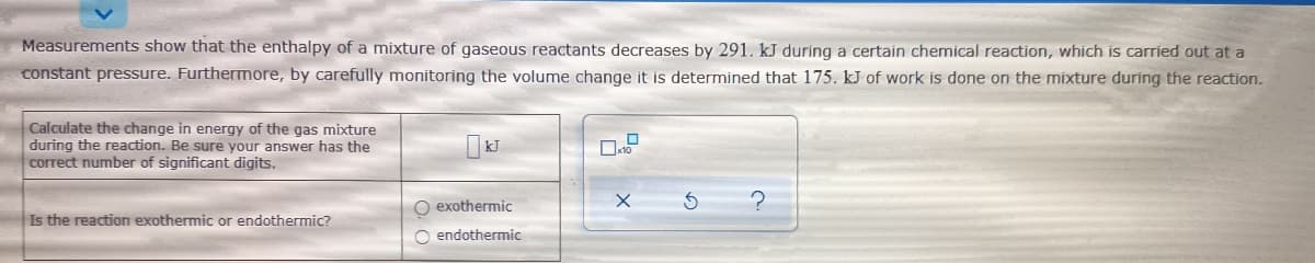 Measurements show that the enthalpy of a mixture of gaseous reactants decreases by 291. kJ during a certain chemical reaction, which is carried out at a
constant pressure. Furthermore, by carefully monitoring the volume change it is determined that 175. kJ of work is done on the mixture during the reaction.
Calculate the change in energy of the gas mixture
during the reaction. Be sure your answer has the
correct number of significant digits.
O exothermic
Is the reaction exothermic or endothermic?
O endothermic
