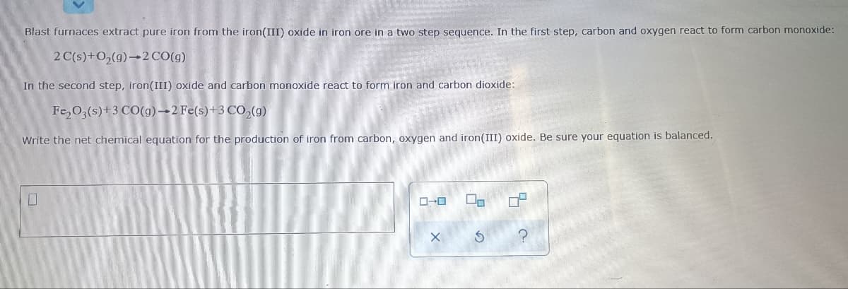 Blast furnaces extract pure iron from the iron(III) oxide in iron ore in a two step sequence. In the first step, carbon and oxygen react to form carbon monoxide:
2 C(s)+0,(g)-2 CO(g)
In the second step, iron(III) oxide and carbon monoxide react to form iron and carbon dioxide:
Fe,03(s)+3 CO(g)→2 Fe(s)+3 Co,(g)
Write the net chemical equation for the production of iron from carbon, oxygen and iron(III) oxide. Be sure your equation is balanced.
