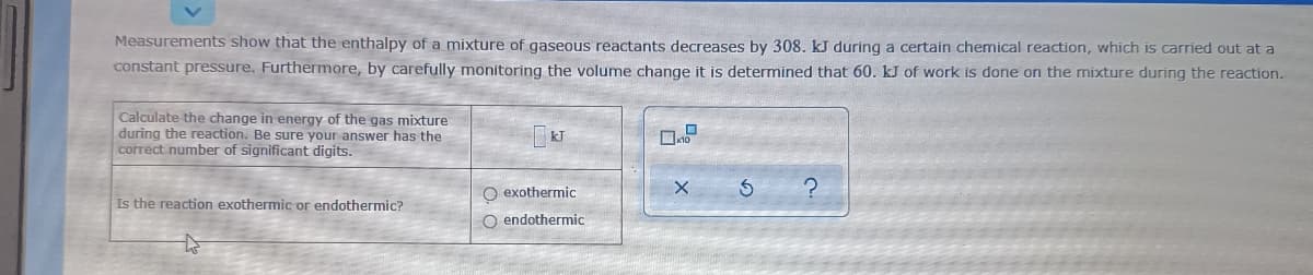 Measurements show that the enthalpy of a mixture of gaseous reactants decreases by 308. kJ duríng a certain chemical reaction, which is carried out at a
constant pressure. Furthermore, by carefully monitoring the volume change it is determined that 60. kJ of work is done on the mixture during the reaction.
Calculate the change in energy of the gas mixture
during the reaction. Be sure your answer has the
correct number of significant digits.
O exothermic
Is the reaction exothermic or endothermic?
O endothermic
