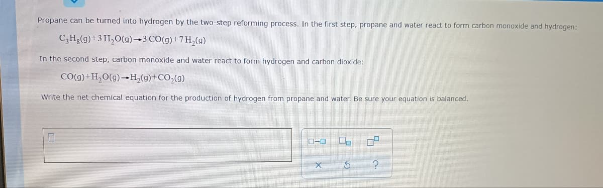 Propane can be turned into hydrogen by the two-step reforming process. In the first step, propane and water react to form carbon monoxide and hydrogen:
C3H3(g)+3 H,O(g)-3 CO(g)+7H,(g)
In the second step, carbon monoxide and water react to form hydrogen and carbon dioxide:
CO(g)+H,O(g)–→H,(g)+CO,(g)
Write the net chemical equation for the production of hydrogen from propane and water. Be sure your equation is balanced.
Do
