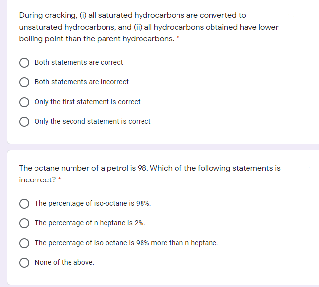 During cracking, (i) all saturated hydrocarbons are converted to
unsaturated hydrocarbons, and (ii) all hydrocarbons obtained have lower
boiling point than the parent hydrocarbons. *
Both statements are correct
Both statements are incorrect
Only the first statement is correct
Only the second statement is correct
The octane number of a petrol is 98. Which of the following statements is
incorrect? *
The percentage of iso-octane is 98%.
The percentage of n-heptane is 2%.
The percentage of iso-octane is 98% more than n-heptane.
None of the above.
