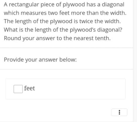A rectangular piece of plywood has a diagonal
which measures two feet more than the width.
The length of the plywood is twice the width.
What is the length of the plywood's diagonal?
Round your answer to the nearest tenth.
Provide your answer below:
|feet
...
