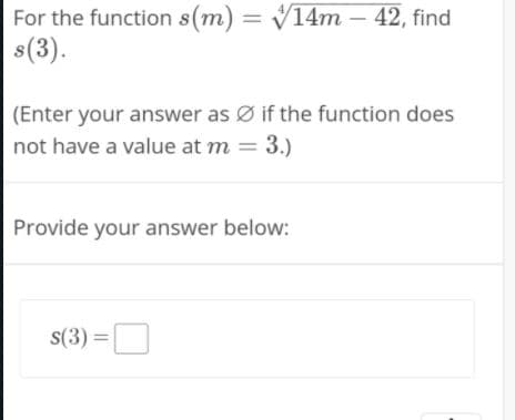 For the function s(m) = V14m – 42, find
s(3).
(Enter your answer as Ø if the function does
not have a value at m = 3.)
Provide your answer below:
s(3) =
