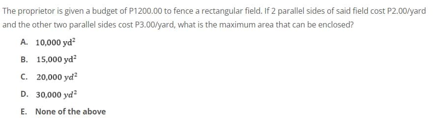 The proprietor is given a budget of P1200.00 to fence a rectangular field. If 2 parallel sides of said field cost P2.00/yard
and the other two parallel sides cost P3.00/yard, what is the maximum area that can be enclosed?
A. 10,000 yd?
B. 15,000 yd?
C. 20,000 yd?
D. 30,000 yd?
E. None of the above
