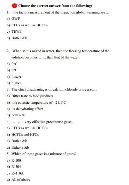 Choose the correct answer from the following:
1. the factors measurement of the impact on global waming are.
a) GWP
b) CFCS as well as HCFCS
c) TEWI
d) Both a &b
2. When salt is mixed in water, then the freezing temperature of the
solution becomes.. than that of the water.
a) 0°C
b) 5°C
c) Lower
d) higher
3. The chief disadvantages of calcium chloride brine are..
a) Bitter taste to food products.
b) the eutectic temperature of - 21.1°C
c) its dehydrating effect
d) both a &c
4. .very effective greenhouse gases.
a) CFCS as well as HCFCS
b) HCFCS and HFCS
c) Both a &b
d) Either a &b
5. Which of these gases is a mixture of gases?
a) R-100
b) R-504
c) R-410A
d) All of above

