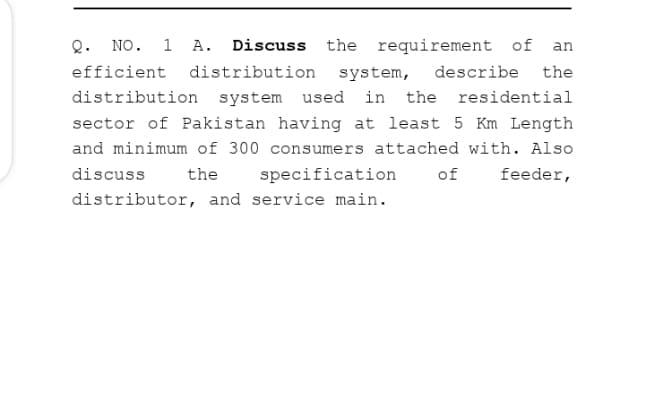 Q. NO. 1 A. Discuss the requirement of an
efficient distribution
system,
describe the
distribution system used in the residential
sector of Pakistan having at least 5 Km Length
and minimum of 300 consumers attached with. Also
discuss
the
specification
of
feeder,
distributor, and service main.
