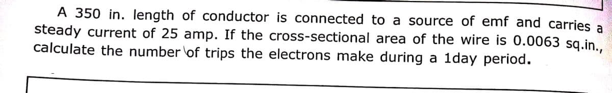 A 350 in. length of conductor is connected to a source of emf and carries a
steady current of 25 amp. If the cross-sectional area of the wire is 0.0063 sq.in..
calculate the number of trips the electrons make during a 1day period.
