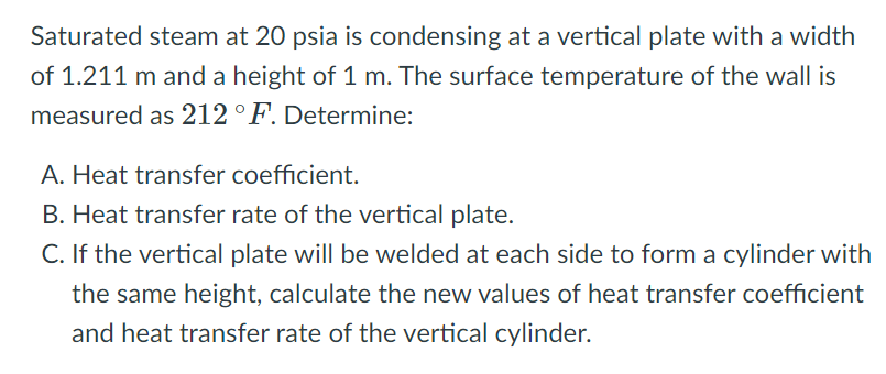 Saturated steam at 20 psia is condensing at a vertical plate with a width
of 1.211 m and a height of 1 m. The surface temperature of the wall is
measured as 212 °F. Determine:
A. Heat transfer coefficient.
B. Heat transfer rate of the vertical plate.
C. If the vertical plate will be welded at each side to form a cylinder with
the same height, calculate the new values of heat transfer coefficient
and heat transfer rate of the vertical cylinder.
