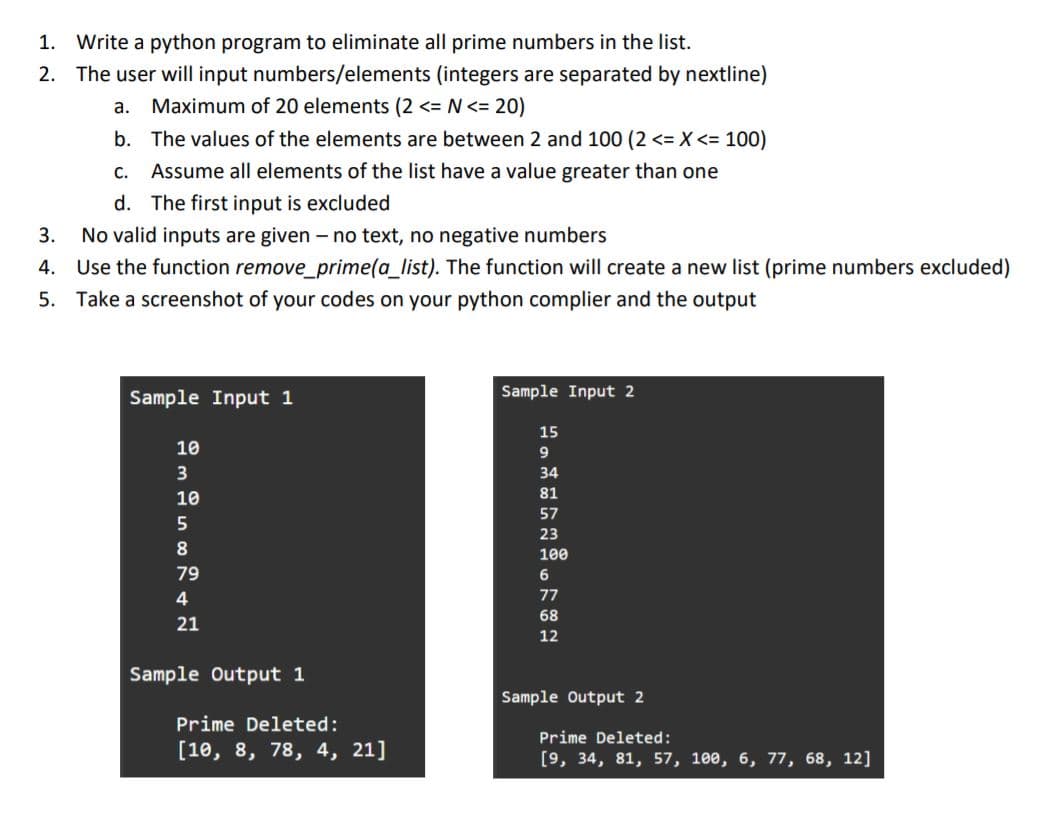 1. Write a python program to eliminate all prime numbers in the list.
2. The user will input numbers/elements (integers are separated by nextline)
a. Maximum of 20 elements (2 <= N <= 20)
b. The values of the elements are between 2 and 100 (2 <= X <= 100)
С.
Assume all elements of the list have a value greater than one
d. The first input is excluded
3. No valid inputs are given – no text, no negative numbers
4. Use the function remove_prime(a_list). The function will create a new list (prime numbers excluded)
5. Take a screenshot of your codes on your python complier and the output
Sample Input 1
Sample Input 2
15
10
9
34
10
81
57
23
8
100
79
77
68
21
12
Sample Output 1
Sample Output 2
Prime Deleted:
Prime Deleted:
[10, 8, 78, 4, 21]
[9, 34, 81, 57, 100, 6, 77, 68, 12]
