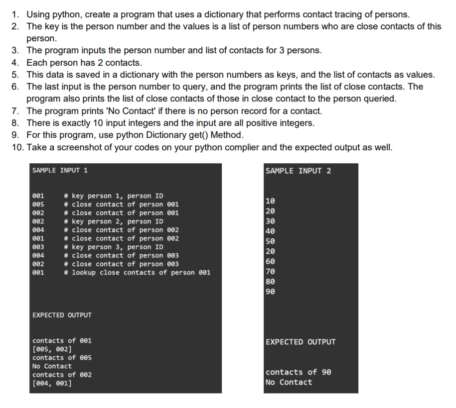 1. Using python, create a program that uses a dictionary that performs contact tracing of persons.
2. The key is the person number and the values is a list of person numbers who are close contacts of this
person.
3. The program inputs the person number and list of contacts for 3 persons.
4. Each person has 2 contacts.
5. This data is saved in a dictionary with the person numbers as keys, and the list of contacts as values.
6. The last input is the person number to query, and the program prints the list of close contacts. The
program also prints the list of close contacts of those in close contact to the person queried.
7. The program prints 'No Contact' if there is no person record for a contact.
8. There is exactly 10 input integers and the input are all positive integers.
9. For this program, use python Dictionary get() Method.
10. Take a screenshot of your codes on your python complier and the expected output as well.
SAMPLE INPUT 2
SAMPLE INPUT 1
# key person 1, person ID
# close contact of person e01
# close contact of person 001
# key person 2, person ID
# close contact of person 002
# close contact of person 002
# key person 3, person ID
# close contact of person 003
# close contact of person 003
# lookup close contacts of person 001
001
10
20
30
40
50
20
60
70
80
90
005
002
002
004
001
003
004
002
001
EXPECTED OUTPUT
EXPECTED OUTPUT
contacts of 001
[005, e02]
contacts of 005
No Contact
contacts of 9e
No Contact
contacts of 002
[004, 001]
