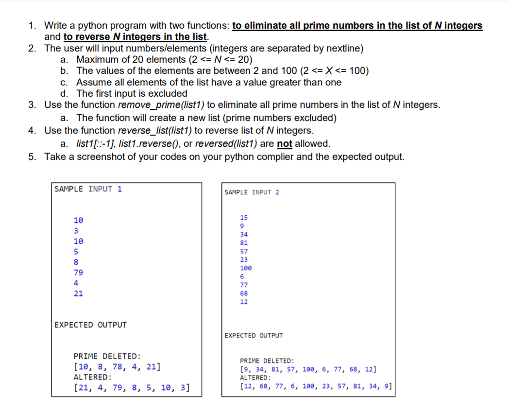 1. Write a python program with two functions: to eliminate all prime numbers in the list of N integers
and to reverse N integers in the list.
2. The user will input numbers/elements (integers are separated by nextline)
a. Maximum of 20 elements (2 <= N <= 20)
b. The values of the elements are between 2 and 100 (2 <= X <= 100)
Assume all elements of the list have a value greater than one
d. The first input is excluded
C.
3. Use the function remove_prime(list1) to eliminate all prime numbers in the list of N integers.
a. The function will create a new list (prime numbers excluded)
4. Use the function reverse_list(list1) to reverse list of N integers.
a. list1[::-1], list1.reverse(), or reversed(list1) are not allowed.
5. Take a screenshot of your codes on your python complier and the expected output.
SAMPLE INPUT 1
SAMPLE INPUT 2
15
10
9
3
34
10
81
5
57
23
8
100
79
6
4
77
21
68
12
EXPECTED OUTPUT
EXPECTED OUTPUT
PRIME DELETED:
PRIME DELETED:
[10, 8, 78, 4, 21]
[9, 34, 81, 57, 100, 6, 77, 68, 12]
ALTERED:
ALTERED:
[21, 4, 79, 8, 5, 10, 3]
[12, 68, 77, 6, 100, 23, 57, 81, 34, 9]
