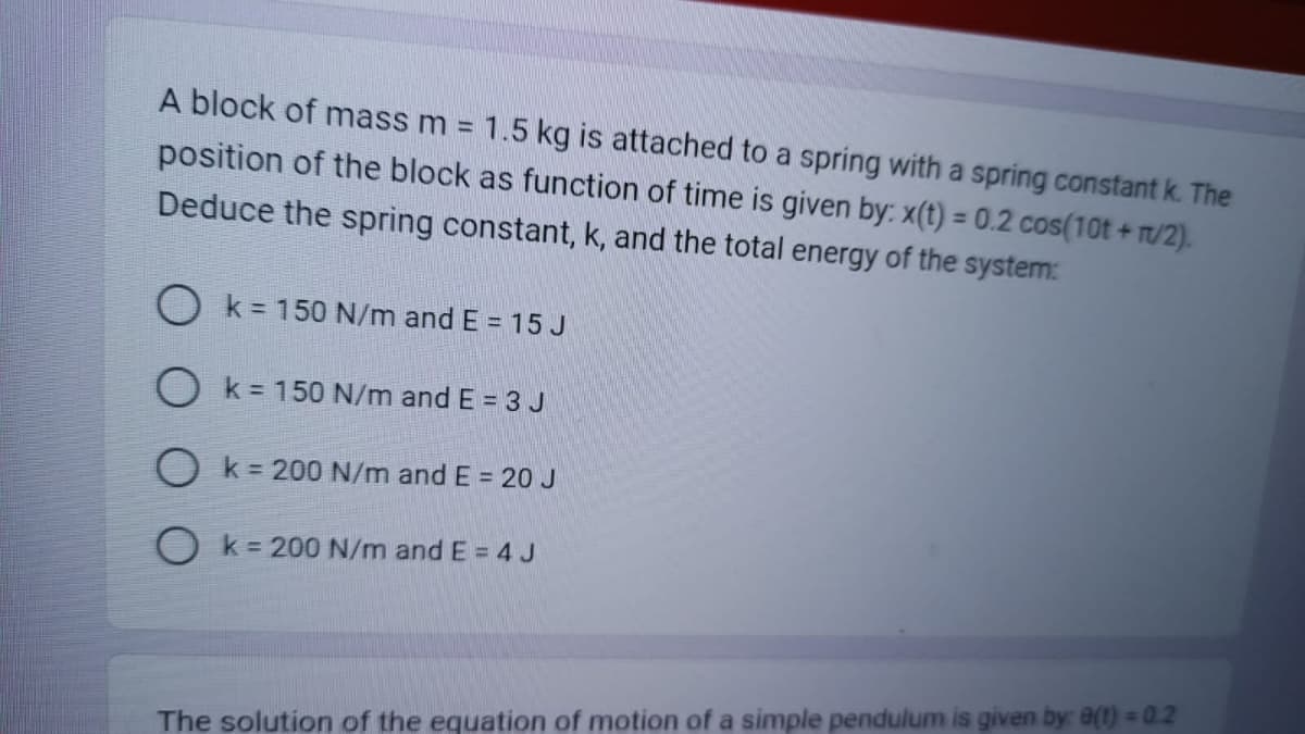 A block of mass m = 1.5 kg is attached to a spring with a spring constant k. The
position of the block as function of time is given by: x(t) = 0.2 cos(10t+n/2).
Deduce the spring constant, k, and the total energy of the system:
k = 150 N/m and E = 15 J
O k = 150 N/m and E = 3 J
O k = 200 N/m and E = 20 J
Ok = 200 N/m and E = 4 J
The solution of the equation of motion of a simple pendulum is given by: 8(1) = 0.2