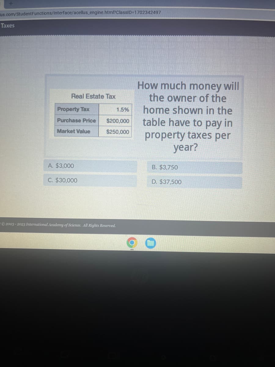 us.com/StudentFunctions/Interface/acellus_engine.html?ClassID=1702342497
Taxes
Real Estate Tax
Property Tax
Purchase Price
Market Value
A. $3,000
C. $30,000
1.5%
$200,000
$250,000
2003-2023 International Academy of Science. All Rights Reserved.
How much money will
the owner of the
home shown in the
table have to pay in
property taxes per
year?
B. $3,750
D. $37,500