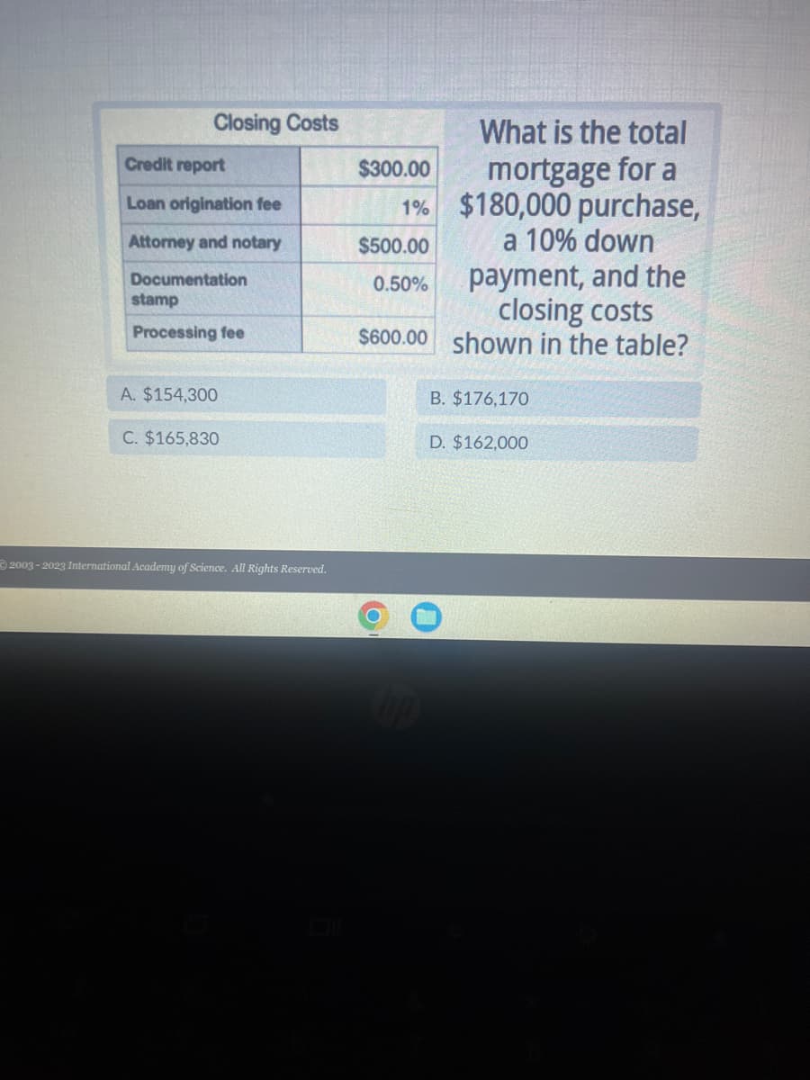 Closing Costs
Credit report
Loan origination fee
Attorney and notary
Documentation
stamp
Processing fee
A. $154,300
C. $165,830
2003-2023 International Academy of Science. All Rights Reserved.
What is the total
mortgage for a
1% $180,000 purchase,
a 10% down
$300.00
$500.00
0.50%
payment, and the
closing costs
$600.00 shown in the table?
B. $176,170
D. $162,000
0