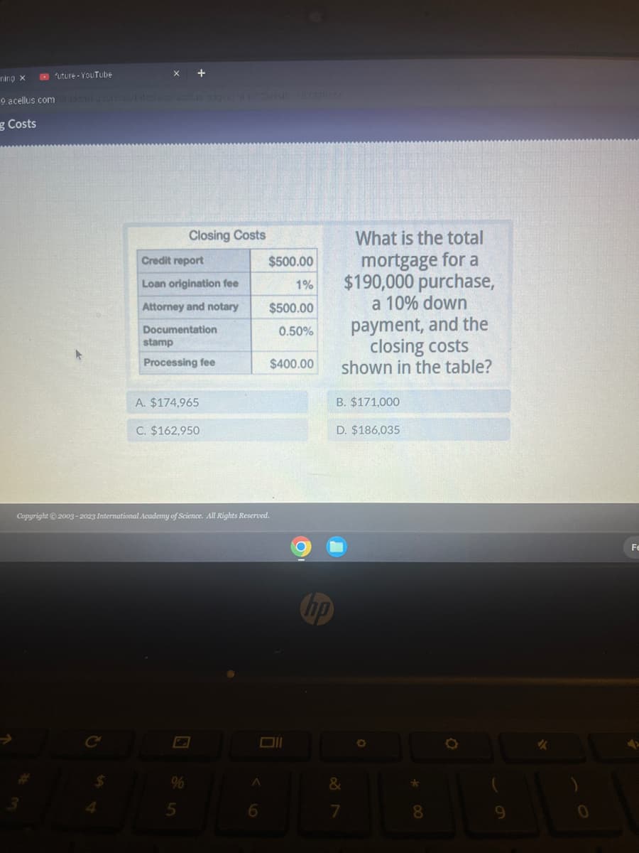 ning x
future - YouTube
9.acellus.com Stadeall
g Costs
$
4
+
Closing Costs
Credit report
Loan origination fee
Attorney and notary
Documentation
stamp
Processing fee
A. $174,965
C. $162,950
5
Copyright © 2003-2023 International Academy of Science. All Rights Reserved.
A
$500.00
1%
6
$500.00
0.50%
$400.00
O
hp
What is the total
mortgage for a
$190,000 purchase,
a 10% down
payment, and the
closing costs
shown in the table?
B. $171,000
D. $186,035
&
7
O
*00
8
9
✓
0
Fe