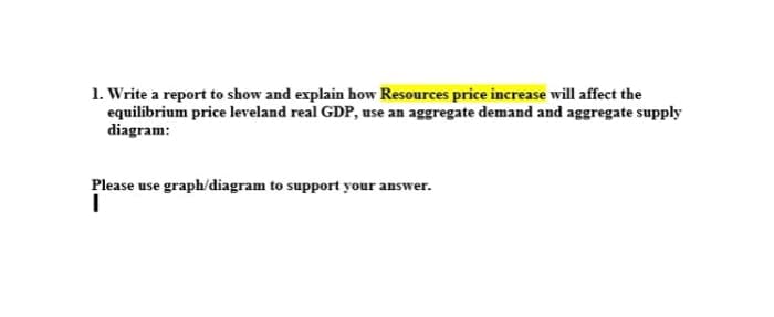1. Write a report to show and explain how Resources price increase will affect the
equilibrium price leveland real GDP, use an aggregate demand and aggregate supply
diagram:
Please use graph/diagram to support your answer.
I