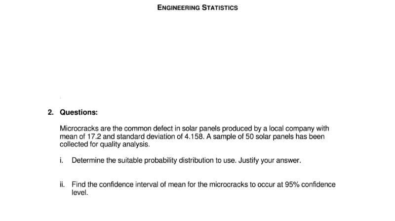 ENGINEERING STATISTICS
2. Questions:
Microcracks are the common defect in solar panels produced by a local company with
mean of 17.2 and standard deviation of 4.158. A sample of 50 solar panels has been
collected for quality analysis.
i. Determine the suitable probability distribution to use. Justify your answer.
ii. Find the confidence interval of mean for the microcracks to occur at 95% confidence
level.