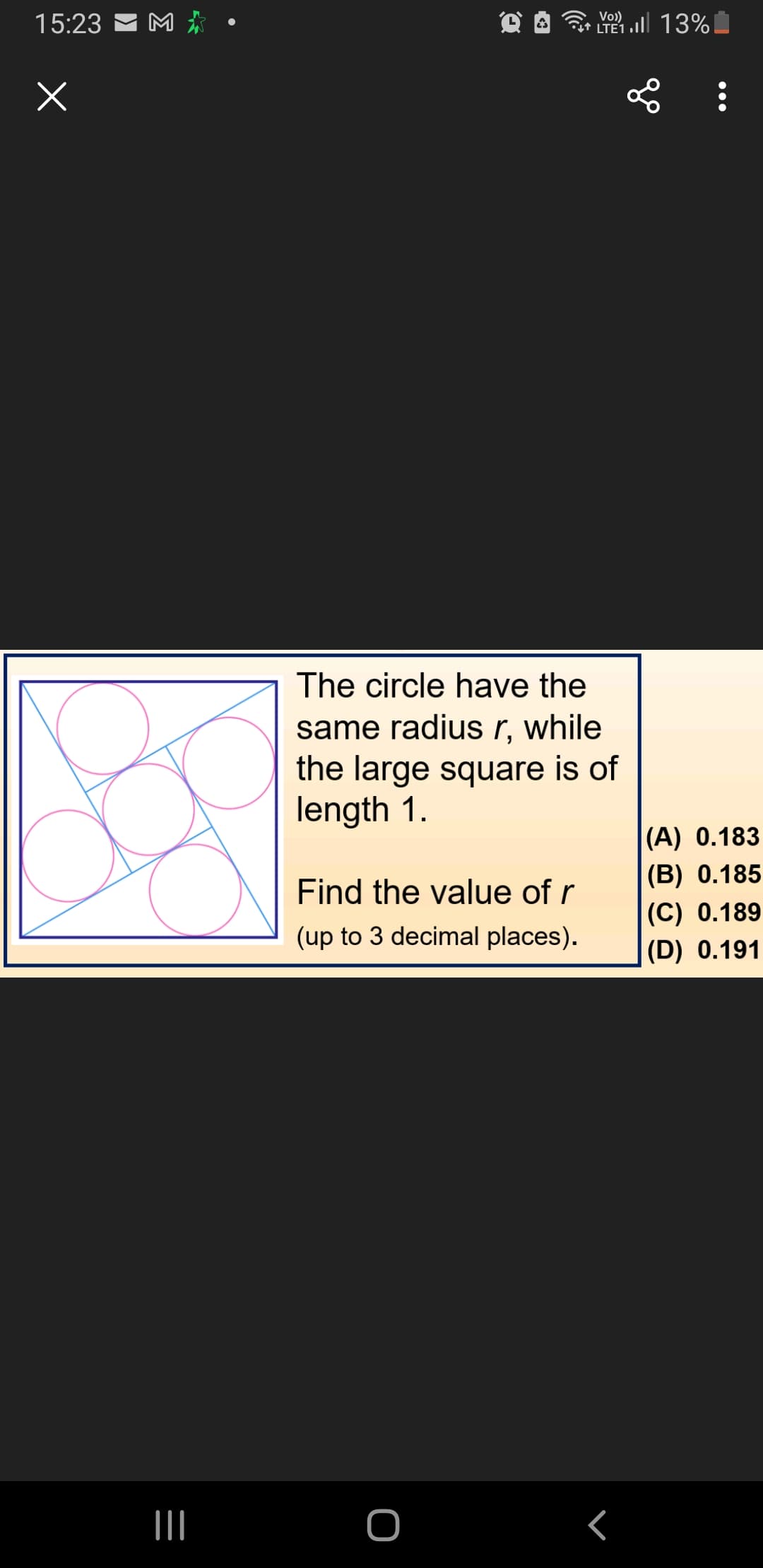 15:23
x
M
|||
The circle have the
same radius r, while
the large square is of
length 1.
Find the value of r
(up to 3 decimal places).
LTE 1 .Il 13%!
O
L:
<
(A) 0.183
(B) 0.185
(C) 0.189
(D) 0.191
