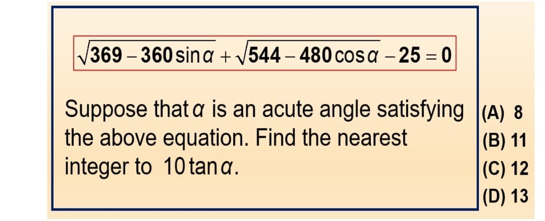 369-360 sina + √544 - 480 cosa -25=0
Suppose that a is an acute angle satisfying
the above equation. Find the nearest
integer to 10 tan a.
(A) 8
(B) 11
(C) 12
(D) 13