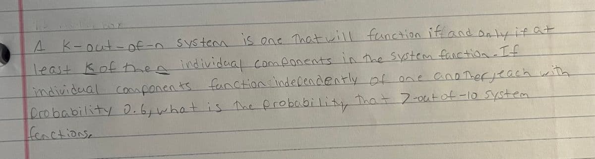 4
A K-out-of-n system is one that will function iff and only if at
least K of then individual components in the system fanction - If
individual components fanctions independently of one another yeach with
Probability 0.6, what is the probability that 7-out of -10 system
fenctions,